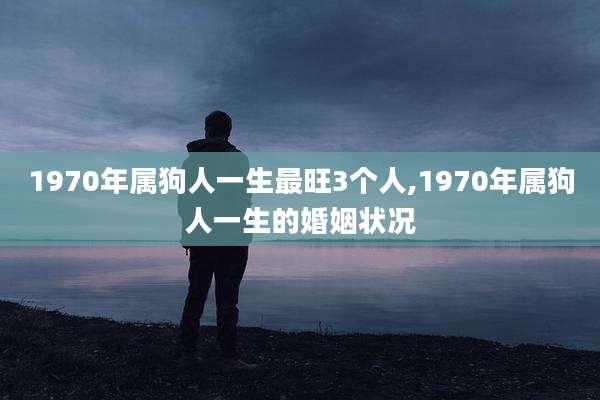 1970年属狗人一生最旺3个人,1970年属狗人一生的婚姻状况