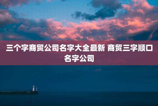 三个字商贸公司名字大全最新 商贸三字顺口名字公司