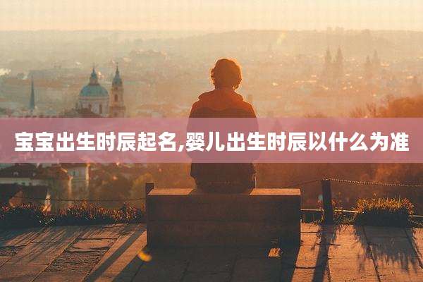宝宝出生时辰起名,婴儿出生时辰以什么为准