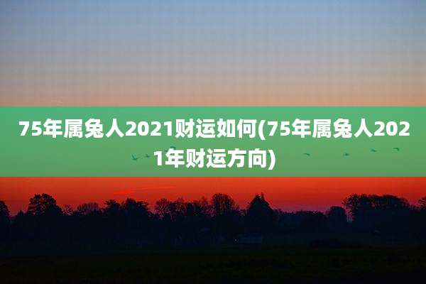 75年属兔人2021财运如何(75年属兔人2021年财运方向)