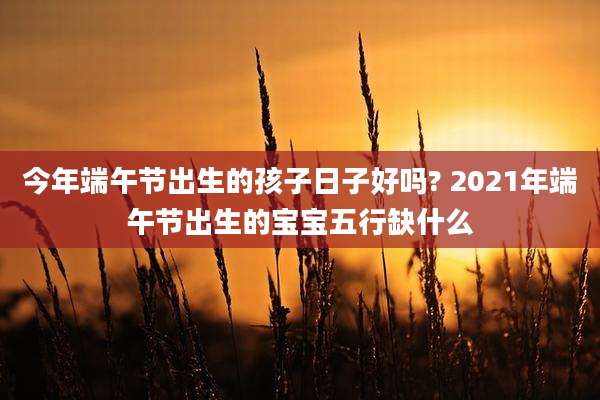 今年端午节出生的孩子日子好吗? 2021年端午节出生的宝宝五行缺什么