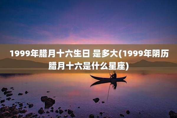 1999年腊月十六生日 是多大(1999年阴历腊月十六是什么星座)