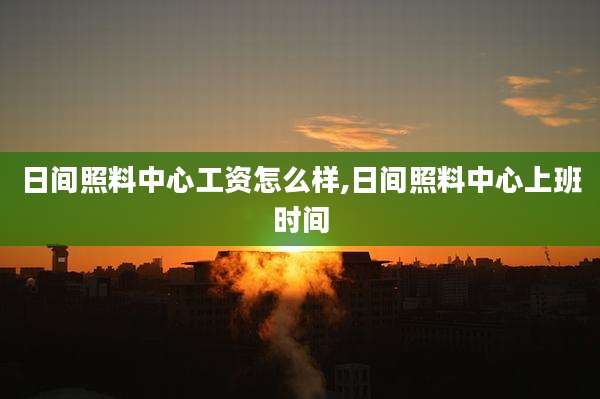 日间照料中心工资怎么样,日间照料中心上班时间