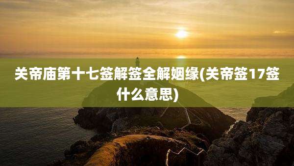 关帝庙第十七签解签全解姻缘(关帝签17签什么意思)