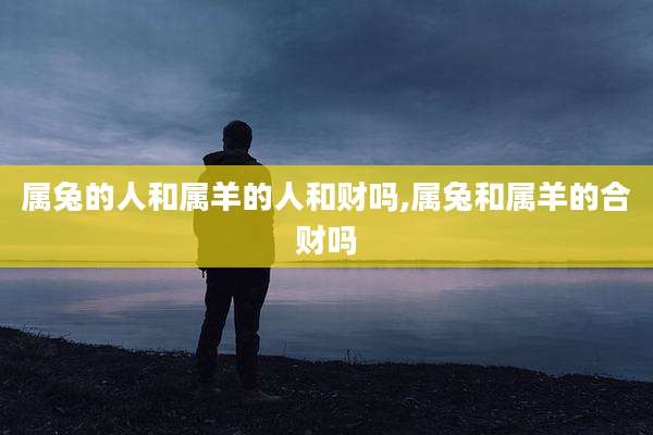 属兔的人和属羊的人和财吗,属兔和属羊的合财吗