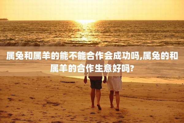 属兔和属羊的能不能合作会成功吗,属兔的和属羊的合作生意好吗?