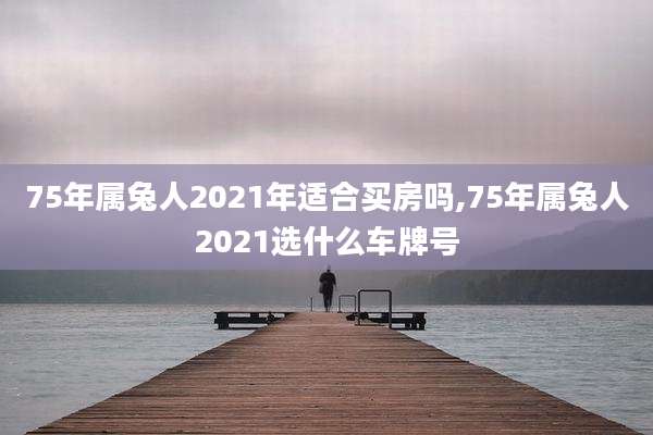 75年属兔人2021年适合买房吗,75年属兔人2021选什么车牌号