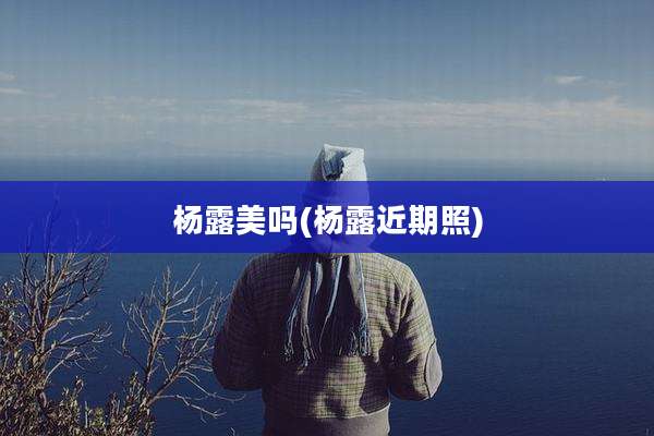 杨露美吗(杨露近期照)