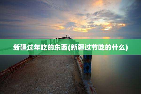 新疆过年吃的东西(新疆过节吃的什么)