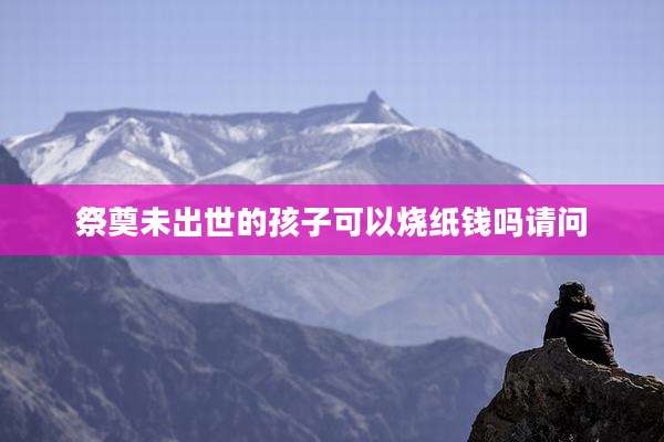 祭奠未出世的孩子可以烧纸钱吗请问