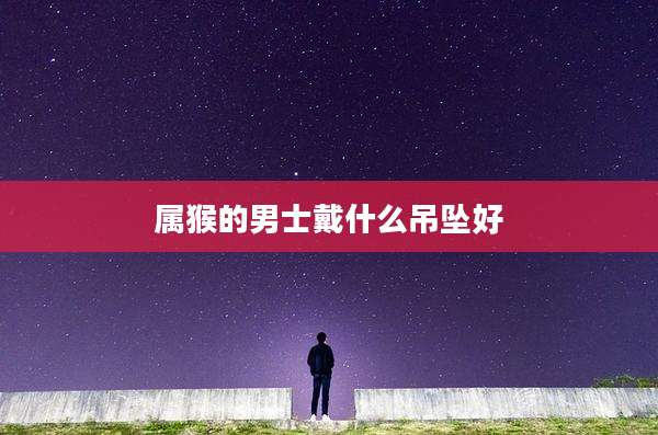属猴的男士戴什么吊坠好