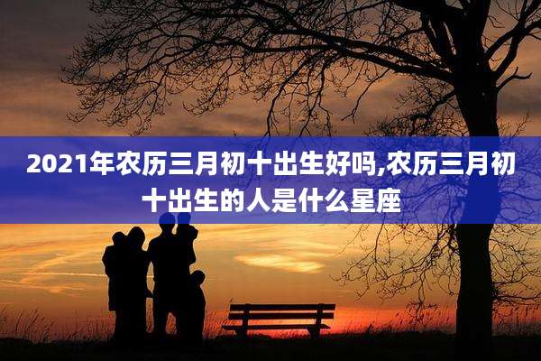 2021年农历三月初十出生好吗,农历三月初十出生的人是什么星座