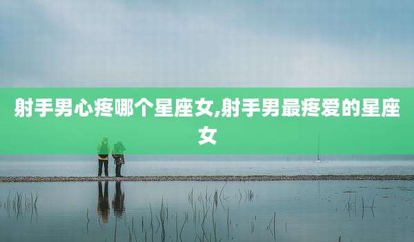射手男心疼哪个星座女,射手男最疼爱的星座女
