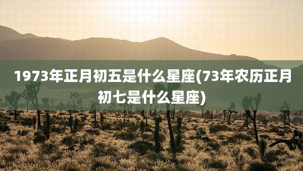 1973年正月初五是什么星座(73年农历正月初七是什么星座)
