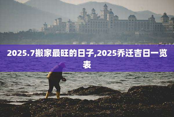 2025.7搬家最旺的日子,2025乔迁吉日一览表