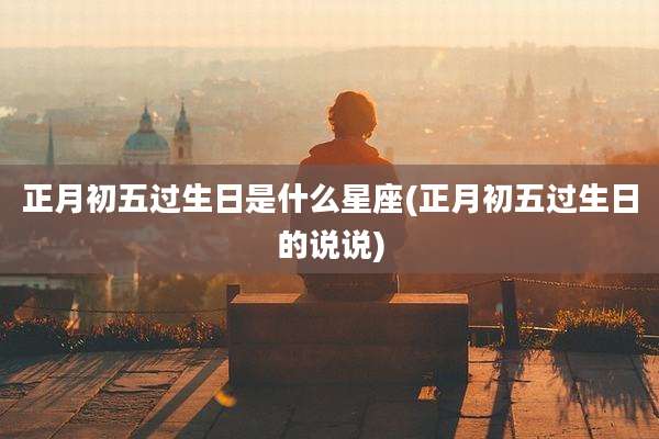 正月初五过生日是什么星座(正月初五过生日的说说)