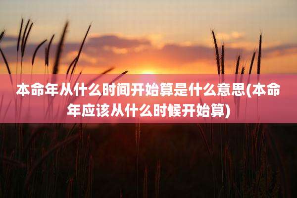 本命年从什么时间开始算是什么意思(本命年应该从什么时候开始算)