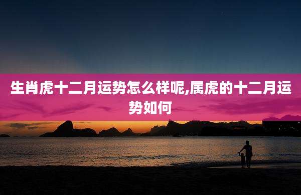 生肖虎十二月运势怎么样呢,属虎的十二月运势如何