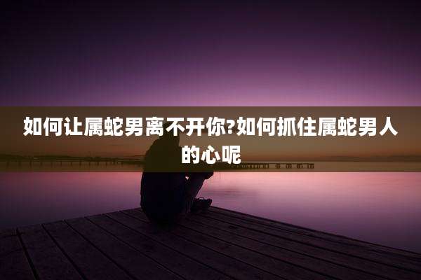 如何让属蛇男离不开你?如何抓住属蛇男人的心呢
