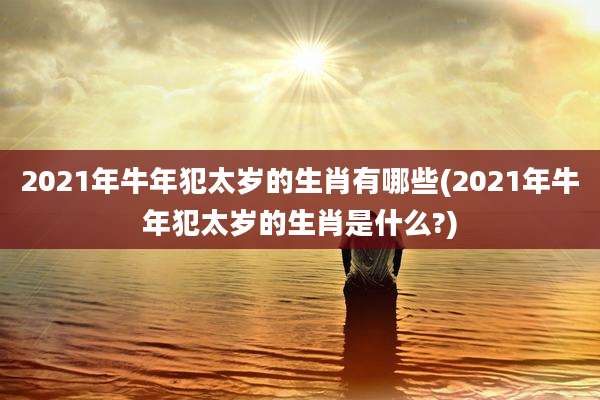2021年牛年犯太岁的生肖有哪些(2021年牛年犯太岁的生肖是什么?)