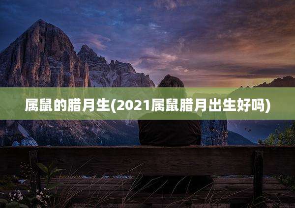 属鼠的腊月生(2021属鼠腊月出生好吗)