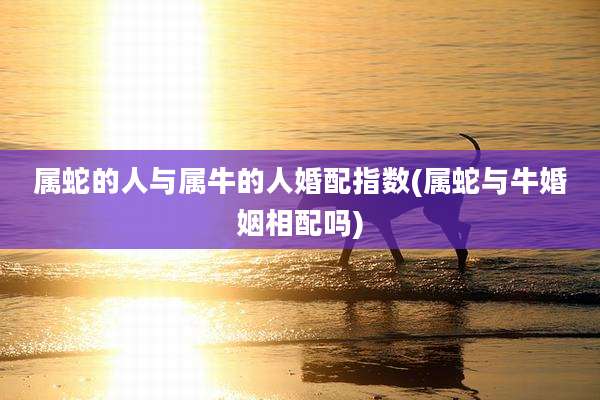 属蛇的人与属牛的人婚配指数(属蛇与牛婚姻相配吗)