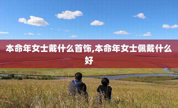 本命年女士戴什么首饰,本命年女士佩戴什么好