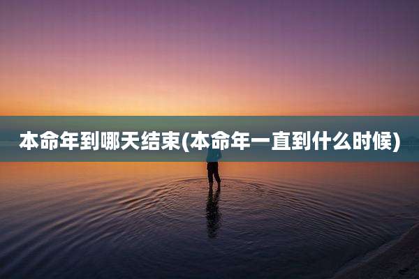 本命年到哪天结束(本命年一直到什么时候)