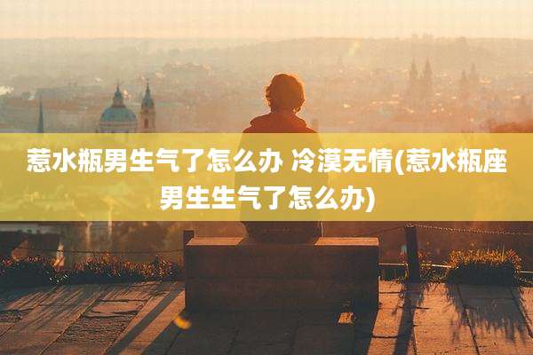 惹水瓶男生气了怎么办 冷漠无情(惹水瓶座男生生气了怎么办)
