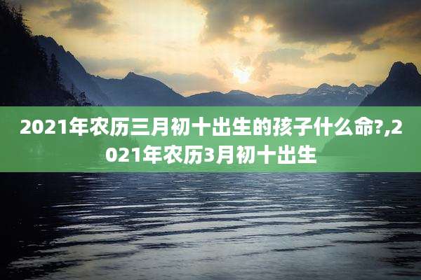 2021年农历三月初十出生的孩子什么命?,2021年农历3月初十出生