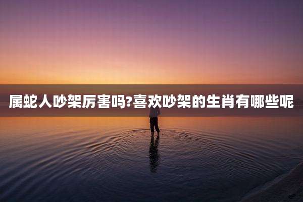 属蛇人吵架厉害吗?喜欢吵架的生肖有哪些呢