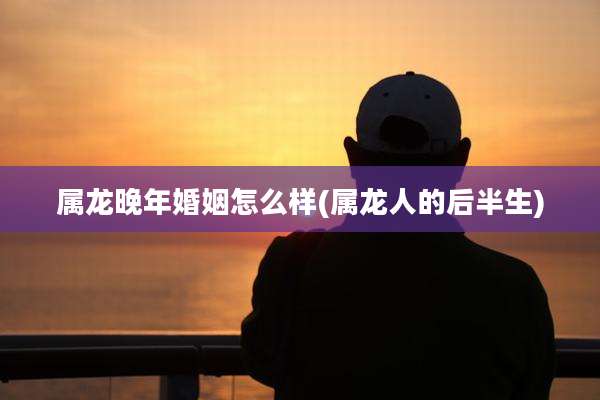 属龙晚年婚姻怎么样(属龙人的后半生)