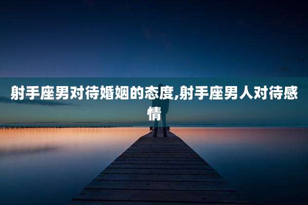 射手座男对待婚姻的态度,射手座男人对待感情