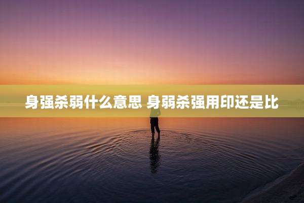 身强杀弱什么意思 身弱杀强用印还是比