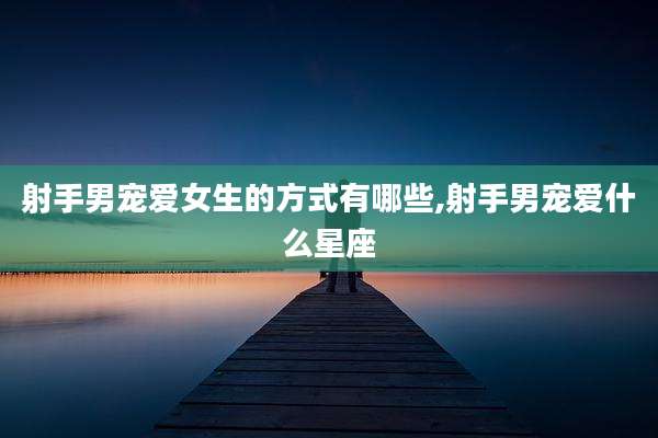 射手男宠爱女生的方式有哪些,射手男宠爱什么星座