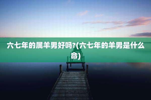 六七年的属羊男好吗?(六七年的羊男是什么命)