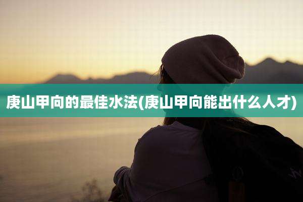 庚山甲向的最佳水法(庚山甲向能出什么人才)
