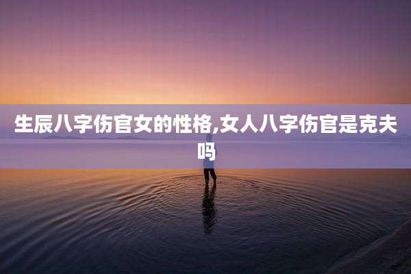 生辰八字伤官女的性格,女人八字伤官是克夫吗