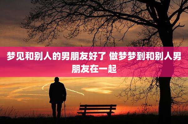 梦见和别人的男朋友好了 做梦梦到和别人男朋友在一起