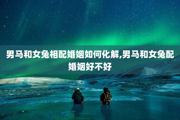 男马和女兔相配婚姻如何化解,男马和女兔配婚姻好不好