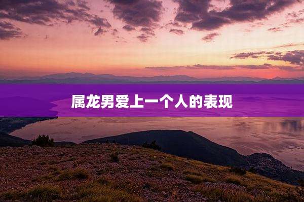 属龙男爱上一个人的表现