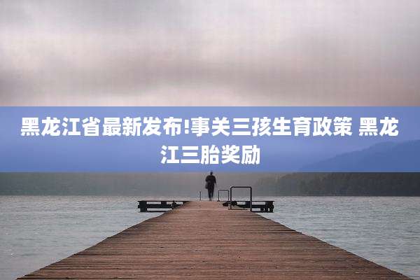 黑龙江省最新发布!事关三孩生育政策 黑龙江三胎奖励