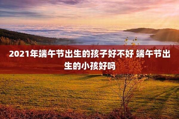 2021年端午节出生的孩子好不好 端午节出生的小孩好吗