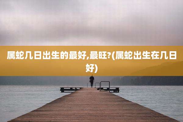 属蛇几日出生的最好,最旺?(属蛇出生在几日好)