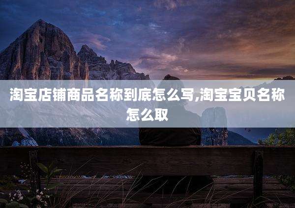 淘宝店铺商品名称到底怎么写,淘宝宝贝名称怎么取