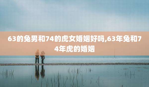 63的兔男和74的虎女婚姻好吗,63年兔和74年虎的婚姻