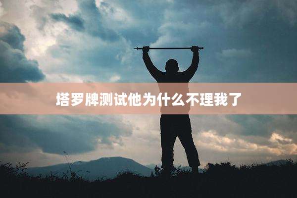 塔罗牌测试他为什么不理我了