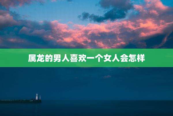 属龙的男人喜欢一个女人会怎样