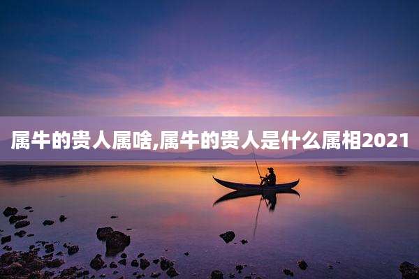 属牛的贵人属啥,属牛的贵人是什么属相2021