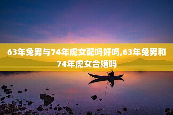 63年兔男与74年虎女配吗好吗,63年兔男和74年虎女合婚吗